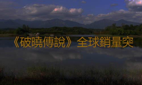 《破曉傳說》全球銷量突破270萬 為係列前所未有