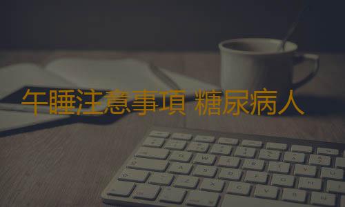午睡注意事項 糖尿病人午睡好嗎