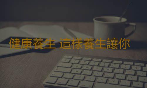 健康養生 這樣養生讓你多活幾十年