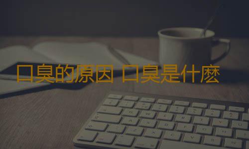 口臭的原因 口臭是什麽原因引起的