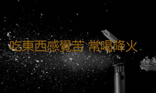 吃東西感覺苦 常喝降火茶緩解嘴苦症狀