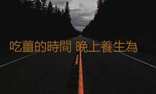吃薑的時間 晚上養生為什麽不可以吃薑
