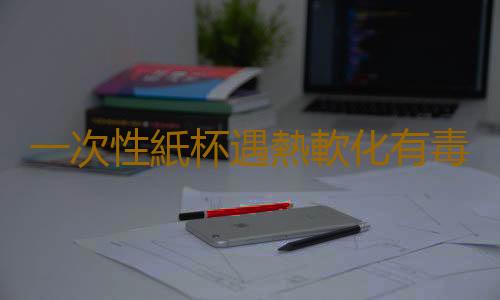 一次性紙杯遇熱軟化有毒嗎