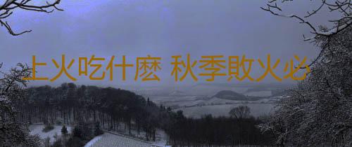 上火吃什麽 秋季敗火必備的食物