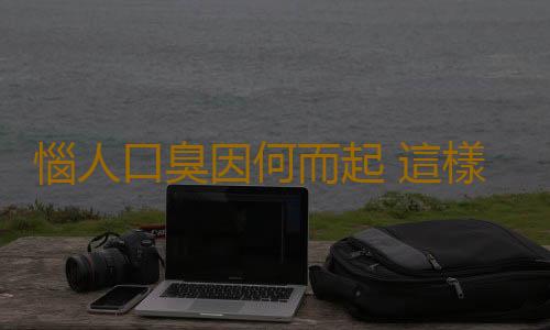 惱人口臭因何而起 這樣做輕鬆遠離口臭