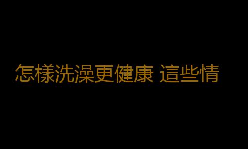 怎樣洗澡更健康 這些情況下不能洗澡