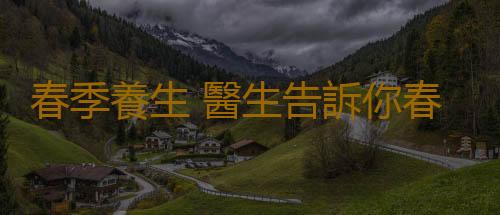 春季養生 醫生告訴你春季防病必做什麽