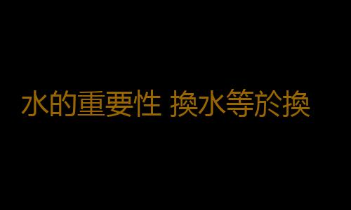 水的重要性 換水等於換血你信嗎