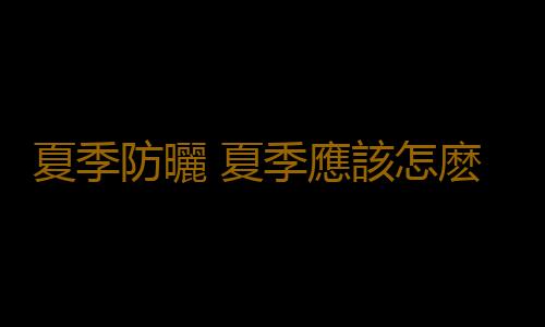 夏季防曬 夏季應該怎麽防曬效果好