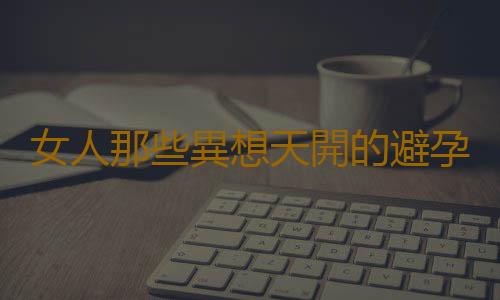 女人那些異想天開的避孕觀念