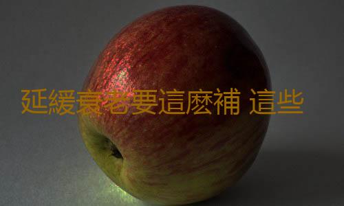延緩衰老要這麽補 這些年你補錯了嗎