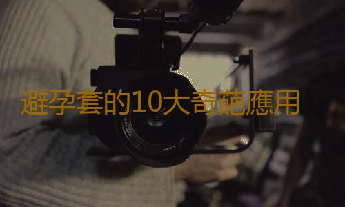 避孕套的10大奇葩應用 你絕對想不到