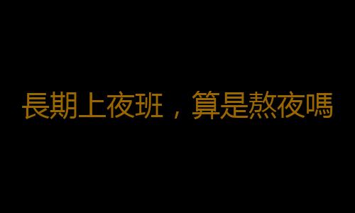 長期上夜班，算是熬夜嗎？聽聽醫生說熬夜的正確說法