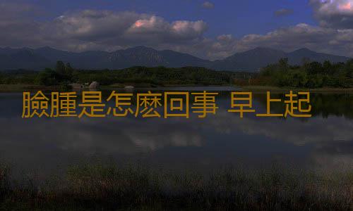 臉腫是怎麽回事 早上起床臉腫怎樣消腫