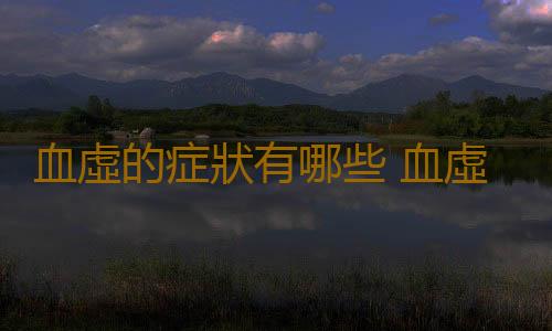 血虛的症狀有哪些 血虛應該如何調理