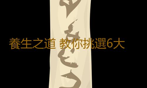 養生之道 教你挑選6大類食物的技巧