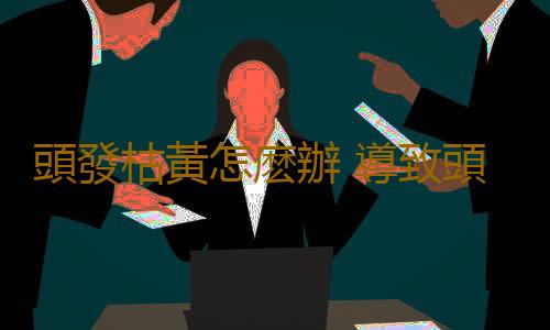 頭發枯黃怎麽辦 導致頭發枯黃的原因有哪些